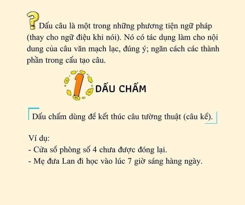 Có thể là hình ảnh về văn bản cho biết '?Dấu Dấu câu là một trong những phương tiện ngữ pháp (thay cho ngữ điệu khi nói). Nó có tác dụng làm cho nội dung của câu văn mạch lạc, đúng ý; ngăn cách các thành phần trong cấu tạo câu. DẤU CHẤM Dấu Dấu chấm dùng để kết thúc câu tường thuật (câu kế). Ví dụ: -Cửa sổ phòng số 4 chưa được đóng lại. -Mẹ đưa Lan đi học vào lúc 7 giờ sáng hàng ngày.'